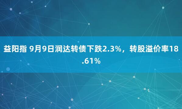 益阳指 9月9日润达转债下跌2.3%，转股溢价率18.61%