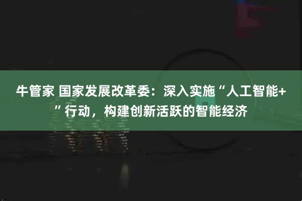 牛管家 国家发展改革委：深入实施“人工智能+”行动，构建创新活跃的智能经济