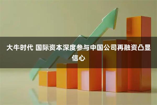 大牛时代 国际资本深度参与中国公司再融资凸显信心