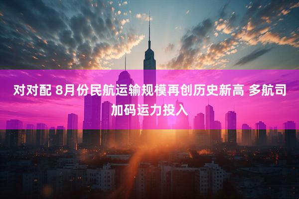 对对配 8月份民航运输规模再创历史新高 多航司加码运力投入