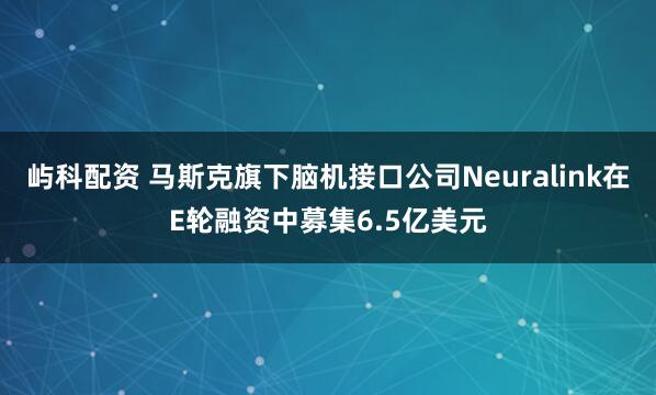 屿科配资 马斯克旗下脑机接口公司Neuralink在E轮融资中募集6.5亿美元