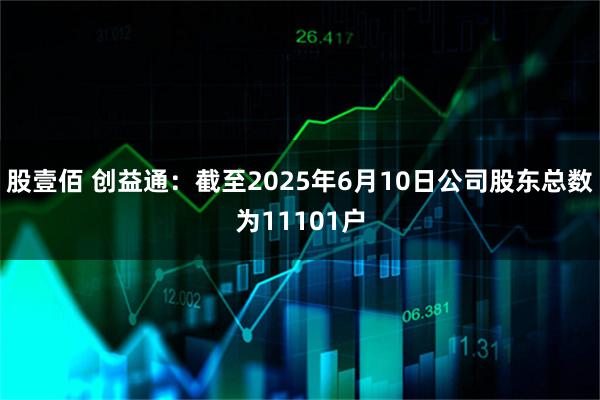股壹佰 创益通：截至2025年6月10日公司股东总数为11101户