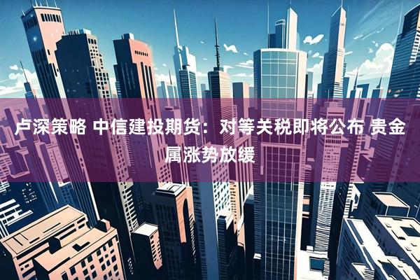 卢深策略 中信建投期货：对等关税即将公布 贵金属涨势放缓