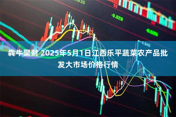 犇牛聚财 2025年5月1日江西乐平蔬菜农产品批发大市场价格行情