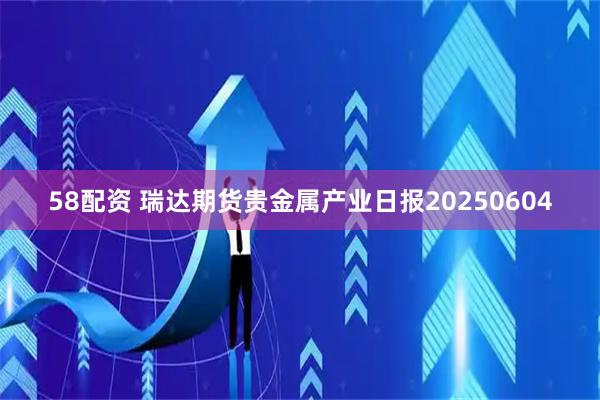 58配资 瑞达期货贵金属产业日报20250604