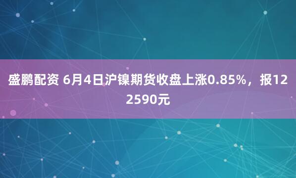 盛鹏配资 6月4日沪镍期货收盘上涨0.85%，报122590元