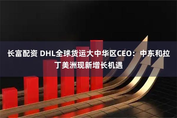 长富配资 DHL全球货运大中华区CEO：中东和拉丁美洲现新增长机遇