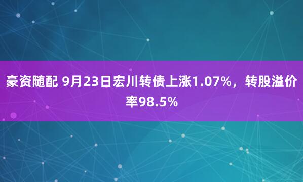 豪资随配 9月23日宏川转债上涨1.07%，转股溢价率98.5%