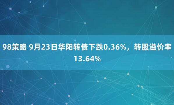 98策略 9月23日华阳转债下跌0.36%，转股溢价率13.64%
