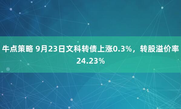 牛点策略 9月23日文科转债上涨0.3%，转股溢价率24.23%