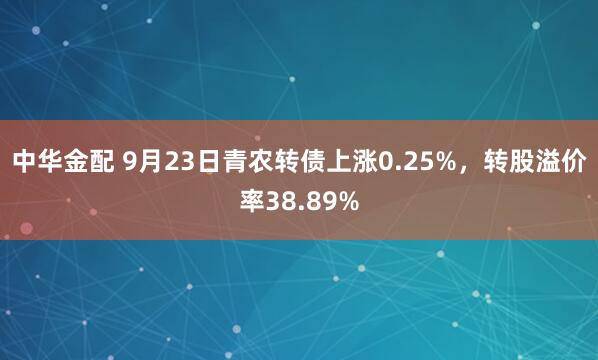 中华金配 9月23日青农转债上涨0.25%，转股溢价率38.89%