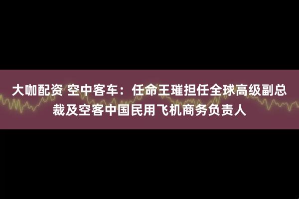 大咖配资 空中客车：任命王璀担任全球高级副总裁及空客中国民用飞机商务负责人