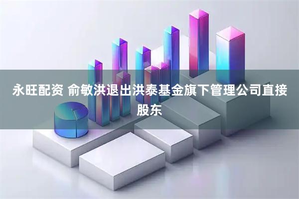 永旺配资 俞敏洪退出洪泰基金旗下管理公司直接股东