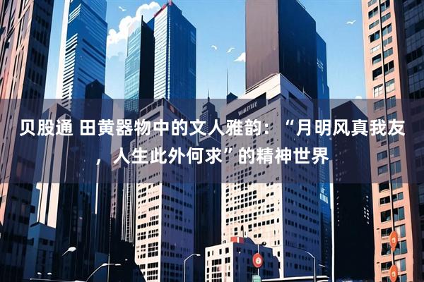 贝股通 田黄器物中的文人雅韵：“月明风真我友，人生此外何求”的精神世界