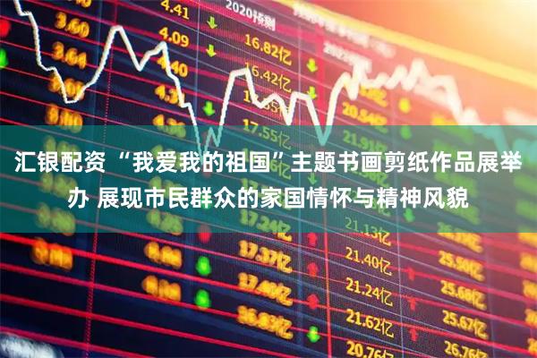 汇银配资 “我爱我的祖国”主题书画剪纸作品展举办 展现市民群众的家国情怀与精神风貌