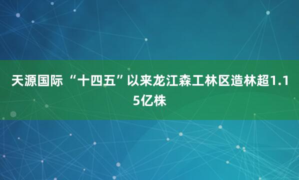 天源国际 “十四五”以来龙江森工林区造林超1.15亿株