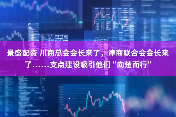 景盛配资 川商总会会长来了，津商联合会会长来了……支点建设吸引他们“向楚而行”