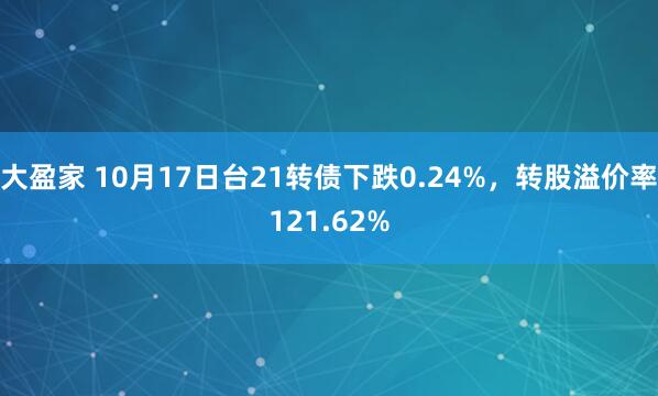 大盈家 10月17日台21转债下跌0.24%，转股溢价率121.62%