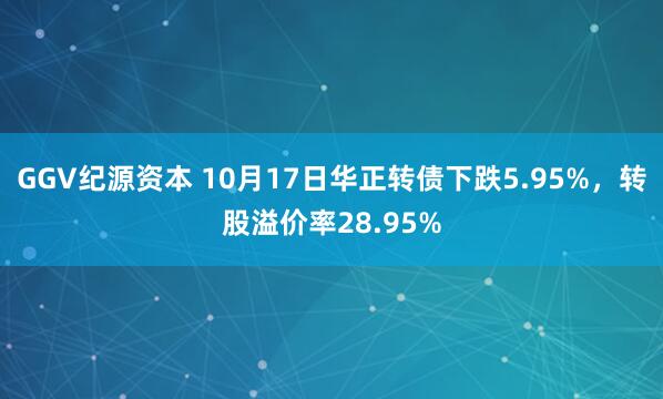 GGV纪源资本 10月17日华正转债下跌5.95%，转股溢价率28.95%