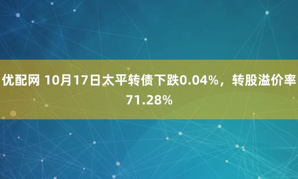 优配网 10月17日太平转债下跌0.04%，转股溢价率71.28%