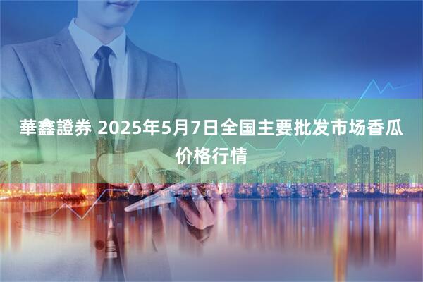 華鑫證券 2025年5月7日全国主要批发市场香瓜价格行情