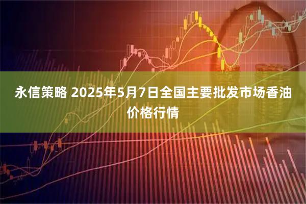 永信策略 2025年5月7日全国主要批发市场香油价格行情