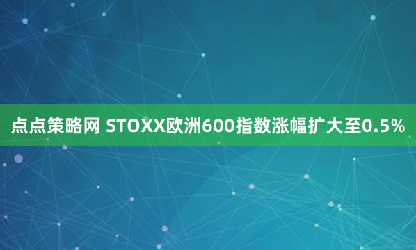 点点策略网 STOXX欧洲600指数涨幅扩大至0.5%