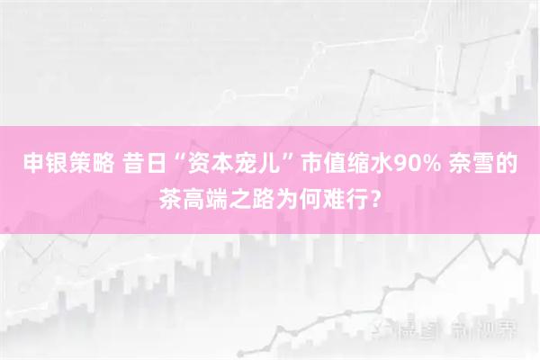 申银策略 昔日“资本宠儿”市值缩水90% 奈雪的茶高端之路为何难行？