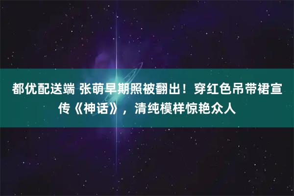 都优配送端 张萌早期照被翻出！穿红色吊带裙宣传《神话》，清纯模样惊艳众人