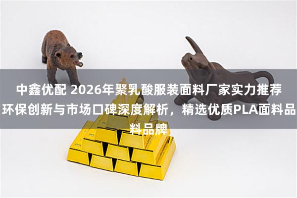 中鑫优配 2026年聚乳酸服装面料厂家实力推荐：环保创新与市场口碑深度解析，精选优质PLA面料品牌