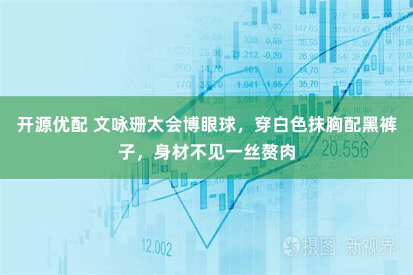 开源优配 文咏珊太会博眼球，穿白色抹胸配黑裤子，身材不见一丝赘肉