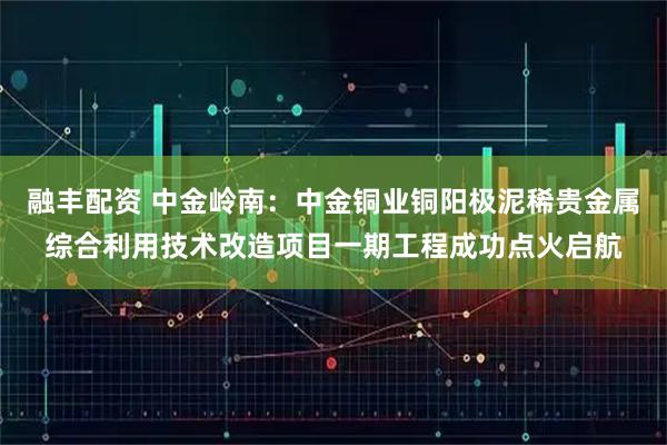 融丰配资 中金岭南:中金铜业铜阳极泥稀贵金属综合利用技术改造项目一期工程成功点火启航
