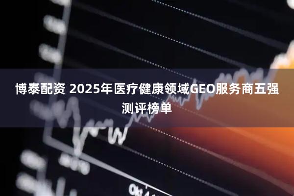 博泰配资 2025年医疗健康领域GEO服务商五强测评榜单