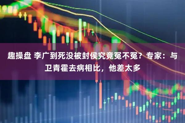 趣操盘 李广到死没被封侯究竟冤不冤？专家：与卫青霍去病相比，他差太多