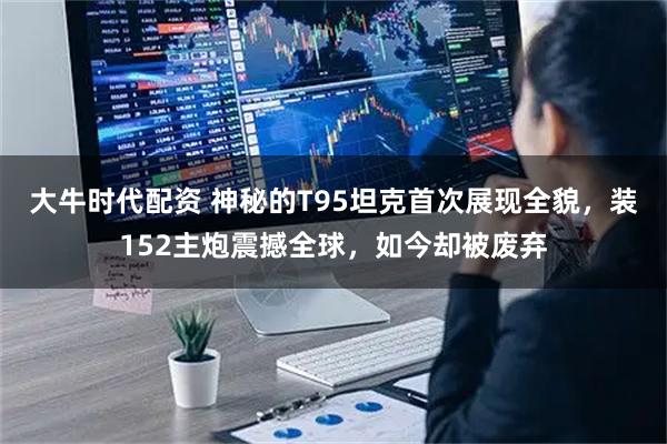 大牛时代配资 神秘的T95坦克首次展现全貌，装152主炮震撼全球，如今却被废弃