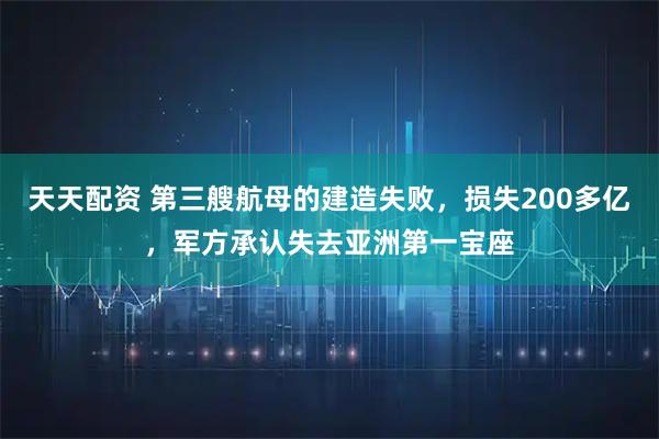 天天配资 第三艘航母的建造失败，损失200多亿，军方承认失去亚洲第一宝座