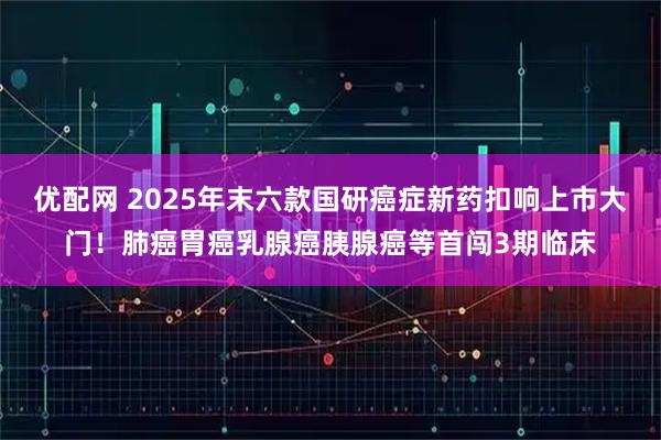 优配网 2025年末六款国研癌症新药扣响上市大门！肺癌胃癌乳腺癌胰腺癌等首闯3期临床
