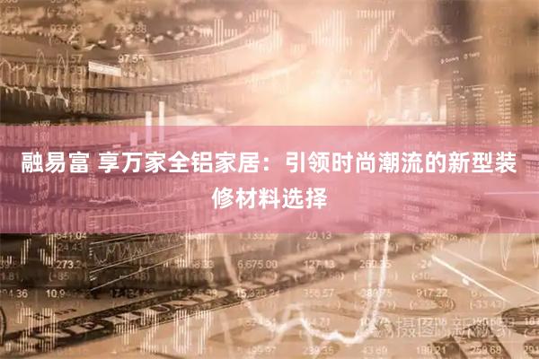 融易富 享万家全铝家居：引领时尚潮流的新型装修材料选择