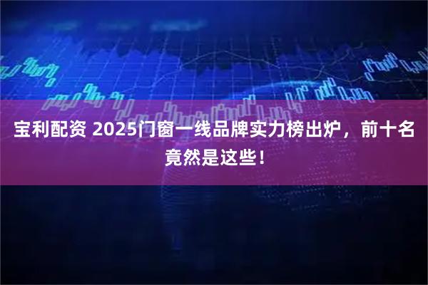 宝利配资 2025门窗一线品牌实力榜出炉，前十名竟然是这些！