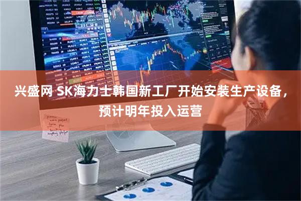兴盛网 SK海力士韩国新工厂开始安装生产设备，预计明年投入运营