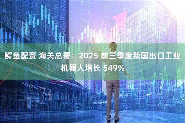 鳄鱼配资 海关总署：2025 前三季度我国出口工业机器人增长 549%