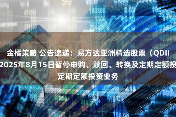 金橘策略 公告速递：易方达亚洲精选股票（QDII）基金2025年8月15日暂停申购、赎回、转换及定期定额投资业务