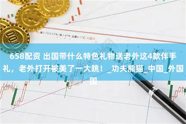 658配资 出国带什么特色礼物送老外这4款伴手礼，老外打开被美了一大跳！_功夫熊猫_中国_外国
